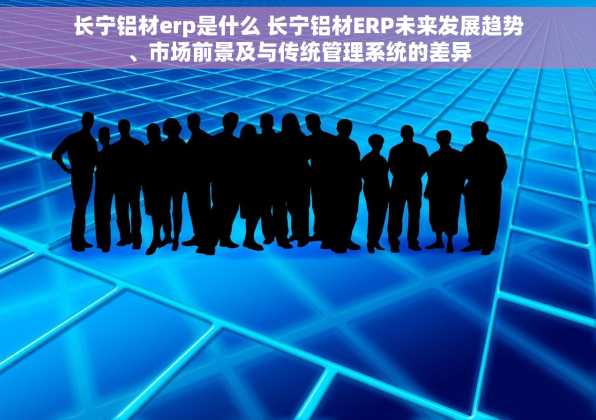 长宁铝材erp是什么 长宁铝材ERP未来发展趋势、市场前景及与传统管理系统的差异