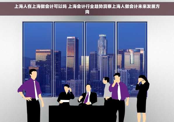 上海人在上海做会计可以吗 上海会计行业趋势洞察上海人做会计未来发展方向