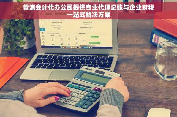 黄浦会计代办公司提供专业代理记账与企业财税一站式解决方案