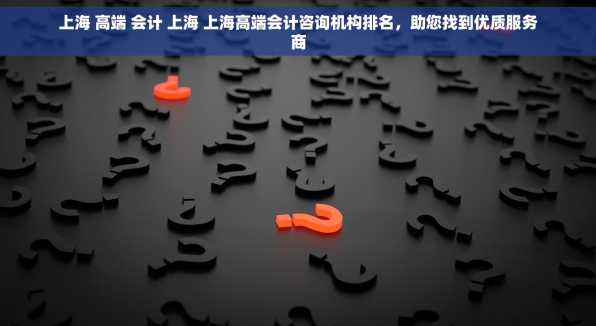 上海 高端 会计 上海 上海高端会计咨询机构排名，助您找到优质服务商