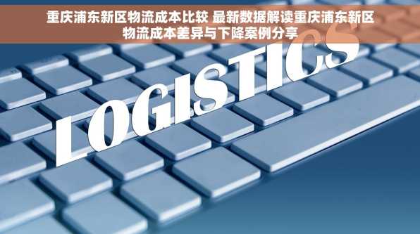 重庆浦东新区物流成本比较 最新数据解读重庆浦东新区物流成本差异与下降案例分享