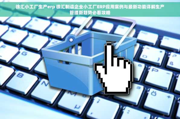 徐汇小工厂生产erp 徐汇制造企业小工厂ERP应用案例与最新功能详解生产管理新趋势必看攻略