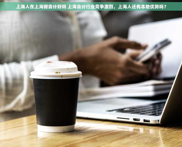 上海人在上海做会计好吗 上海会计行业竞争激烈，上海人还有本地优势吗？