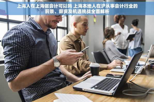上海人在上海做会计可以吗 上海本地人在沪从事会计行业的前景、薪资及机遇挑战全面解析