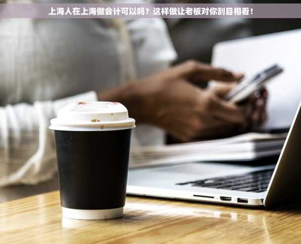 上海人在上海做会计可以吗？这样做让老板对你刮目相看！