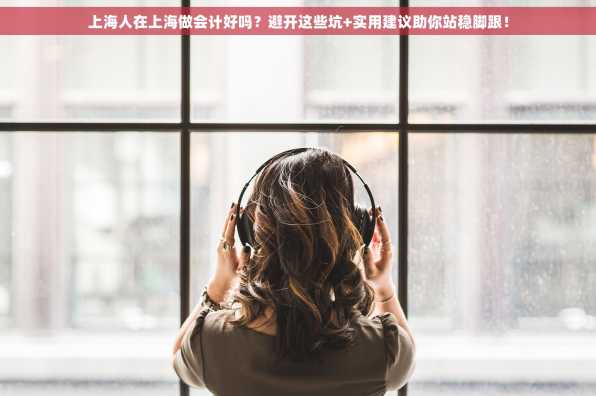 上海人在上海做会计好吗？避开这些坑+实用建议助你站稳脚跟！