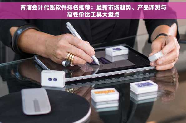 青浦会计代账软件排名推荐：最新市场趋势、产品评测与高性价比工具大盘点