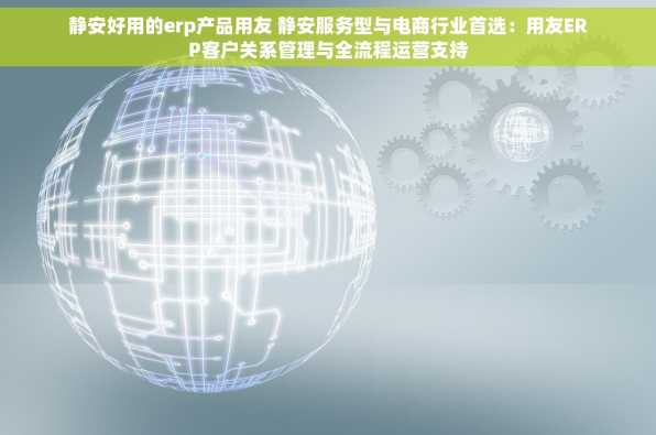静安好用的erp产品用友 静安服务型与电商行业首选：用友ERP客户关系管理与全流程运营支持