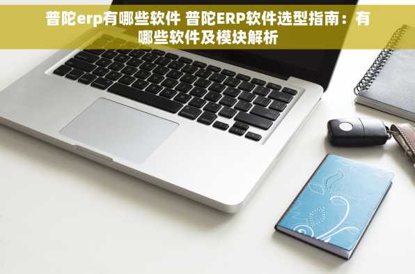 普陀erp有哪些软件 普陀ERP软件选型指南：有哪些软件及模块解析