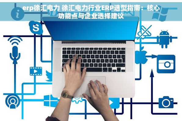 erp徐汇电力 徐汇电力行业ERP选型指南：核心功能点与企业选择建议
