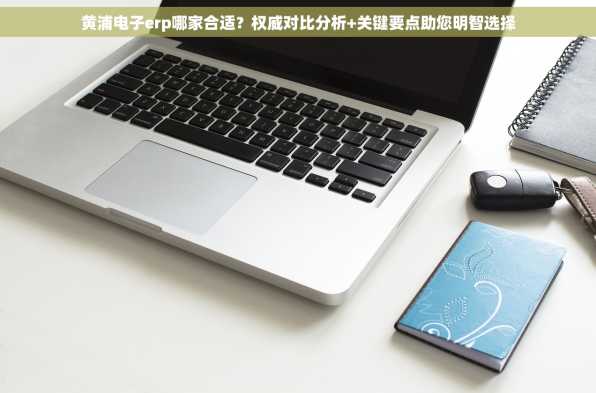 黄浦电子erp哪家合适？权威对比分析+关键要点助您明智选择