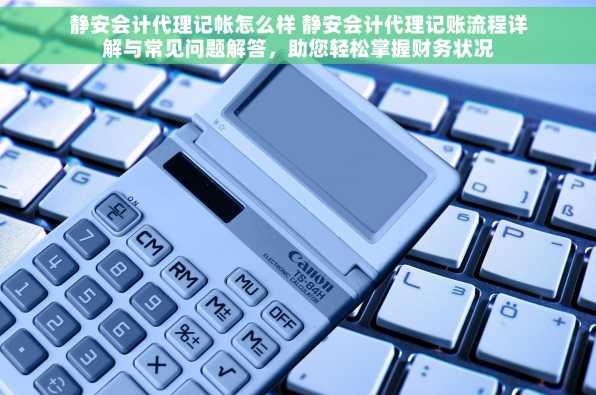 静安会计代理记帐怎么样 静安会计代理记账流程详解与常见问题解答，助您轻松掌握财务状况