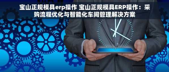 宝山正规模具erp操作 宝山正规模具ERP操作：采购流程优化与智能化车间管理解决方案
