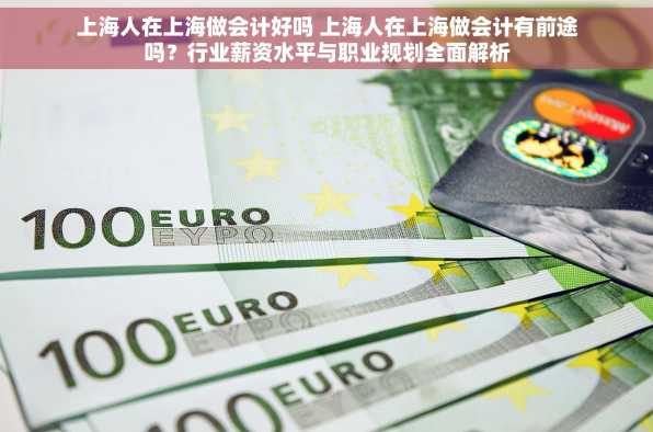 上海人在上海做会计好吗 上海人在上海做会计有前途吗？行业薪资水平与职业规划全面解析