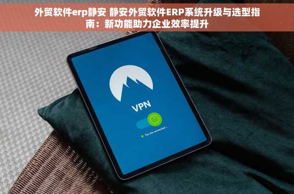 外贸软件erp静安 静安外贸软件ERP系统升级与选型指南：新功能助力企业效率提升