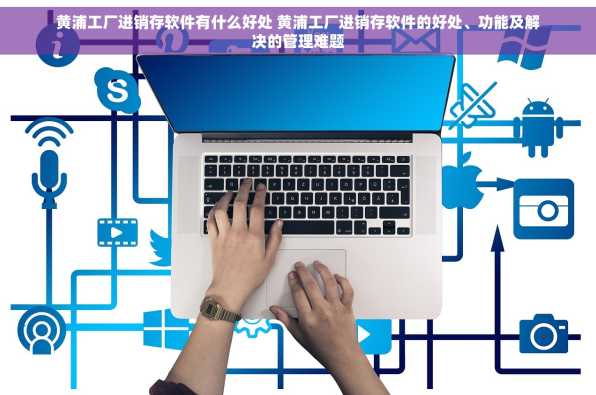 黄浦工厂进销存软件有什么好处 黄浦工厂进销存软件的好处、功能及解决的管理难题