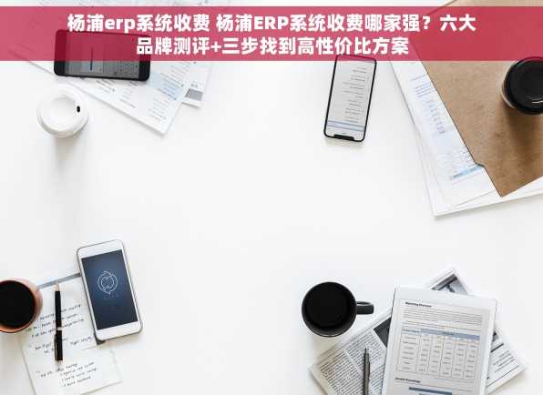 杨浦erp系统收费 杨浦ERP系统收费哪家强？六大品牌测评+三步找到高性价比方案