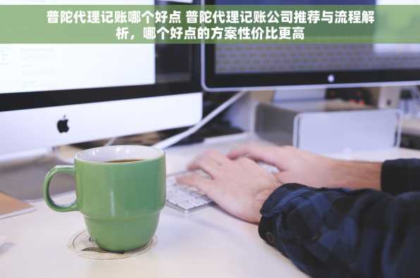 普陀代理记账哪个好点 普陀代理记账公司推荐与流程解析，哪个好点的方案性价比更高