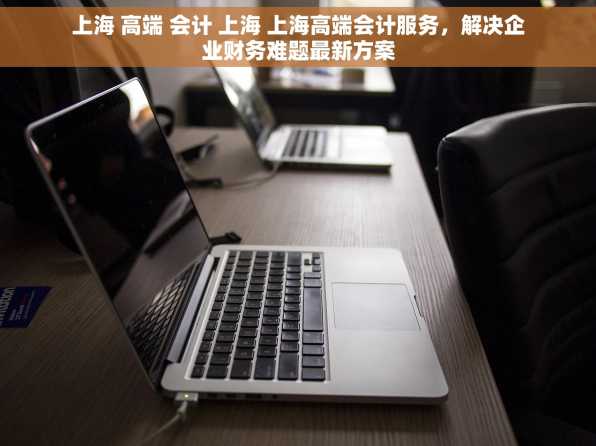 上海 高端 会计 上海 上海高端会计服务，解决企业财务难题最新方案