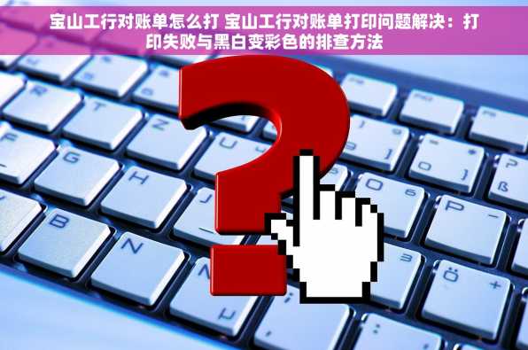 宝山工行对账单怎么打 宝山工行对账单打印问题解决：打印失败与黑白变彩色的排查方法