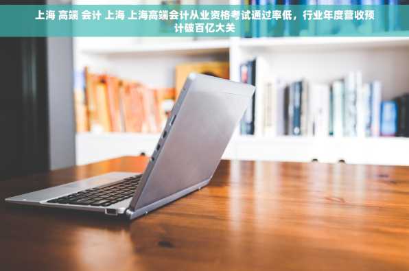 上海 高端 会计 上海 上海高端会计从业资格考试通过率低，行业年度营收预计破百亿大关