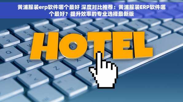 黄浦服装erp软件哪个最好 深度对比推荐：黄浦服装ERP软件哪个最好？提升效率的专业选择最新版