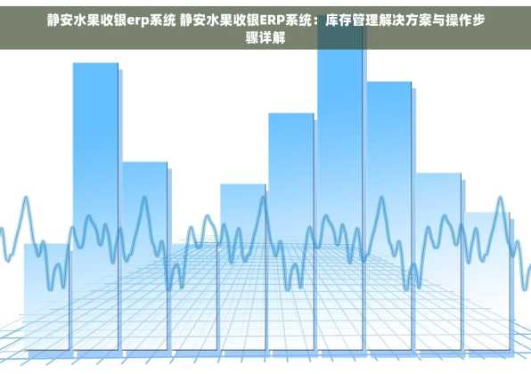 静安水果收银erp系统 静安水果收银ERP系统：库存管理解决方案与操作步骤详解