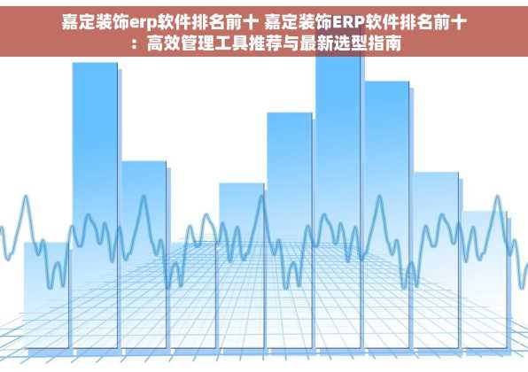 嘉定装饰erp软件排名前十 嘉定装饰ERP软件排名前十：高效管理工具推荐与最新选型指南