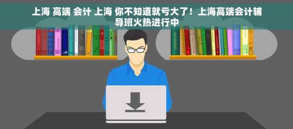 上海 高端 会计 上海 你不知道就亏大了！上海高端会计辅导班火热进行中