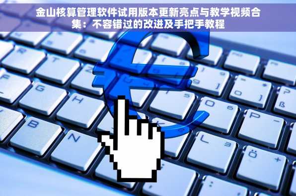 金山核算管理软件试用版本更新亮点与教学视频合集：不容错过的改进及手把手教程