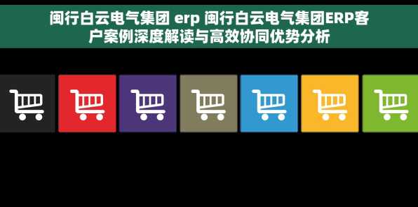 闽行白云电气集团 erp 闽行白云电气集团ERP客户案例深度解读与高效协同优势分析
