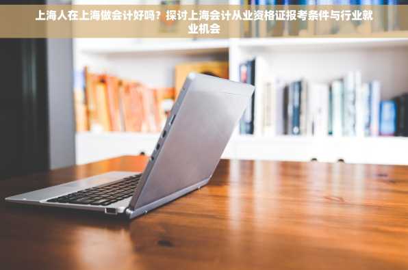 上海人在上海做会计好吗？探讨上海会计从业资格证报考条件与行业就业机会