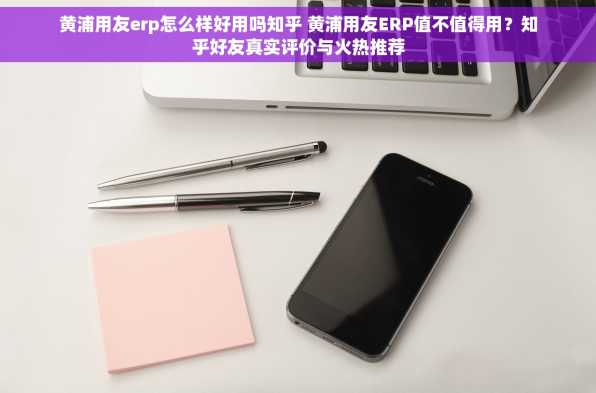 黄浦用友erp怎么样好用吗知乎 黄浦用友ERP值不值得用？知乎好友真实评价与火热推荐