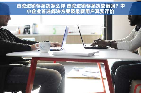 普陀进销存系统怎么样 普陀进销存系统靠谱吗？中小企业首选解决方案及最新用户真实评价