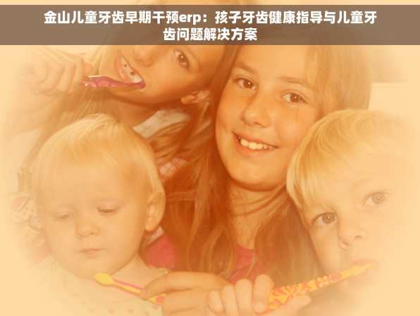 金山儿童牙齿早期干预erp：孩子牙齿健康指导与儿童牙齿问题解决方案