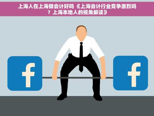 上海人在上海做会计好吗 《上海会计行业竞争激烈吗？上海本地人的视角解读》