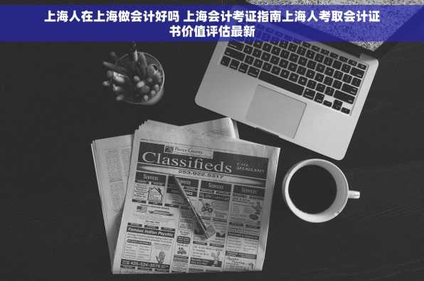 上海人在上海做会计好吗 上海会计考证指南上海人考取会计证书价值评估最新
