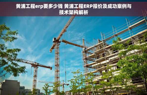 黄浦工程erp要多少钱 黄浦工程ERP报价及成功案例与技术架构解析