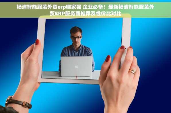 杨浦智能服装外贸erp哪家强 企业必备！最新杨浦智能服装外贸ERP服务商推荐及性价比对比