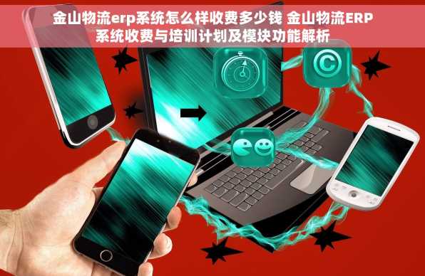金山物流erp系统怎么样收费多少钱 金山物流ERP系统收费与培训计划及模块功能解析
