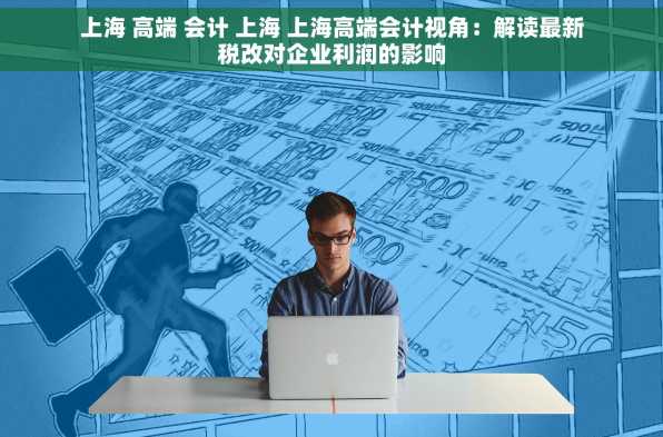 上海 高端 会计 上海 上海高端会计视角：解读最新税改对企业利润的影响