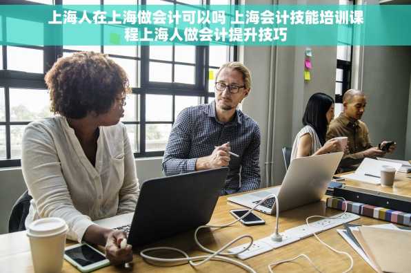 上海人在上海做会计可以吗 上海会计技能培训课程上海人做会计提升技巧