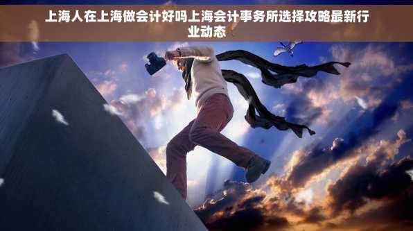 上海人在上海做会计好吗上海会计事务所选择攻略最新行业动态