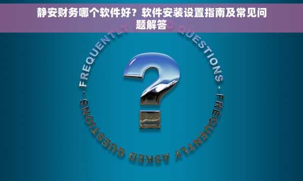 静安财务哪个软件好？软件安装设置指南及常见问题解答