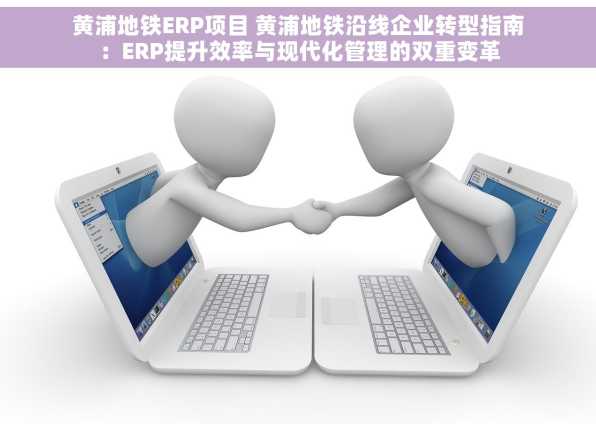 黄浦地铁ERP项目 黄浦地铁沿线企业转型指南：ERP提升效率与现代化管理的双重变革