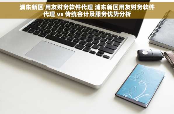浦东新区 用友财务软件代理 浦东新区用友财务软件代理 vs 传统会计及服务优势分析