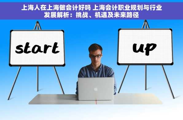 上海人在上海做会计好吗 上海会计职业规划与行业发展解析：挑战、机遇及未来路径
