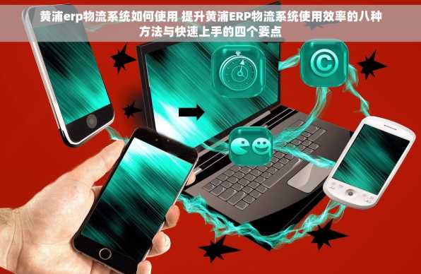 黄浦erp物流系统如何使用 提升黄浦ERP物流系统使用效率的八种方法与快速上手的四个要点