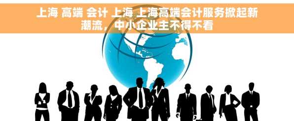 上海 高端 会计 上海 上海高端会计服务掀起新潮流，中小企业主不得不看