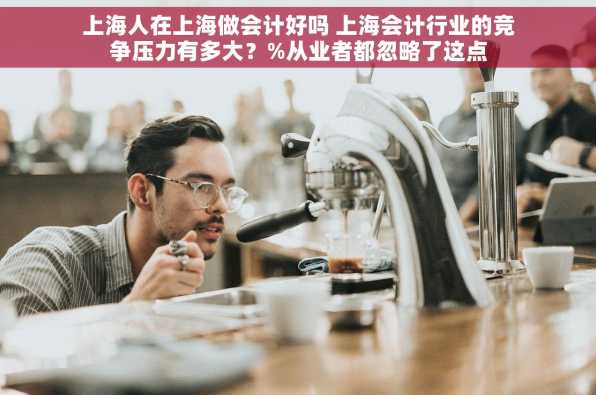 上海人在上海做会计好吗 上海会计行业的竞争压力有多大？%从业者都忽略了这点